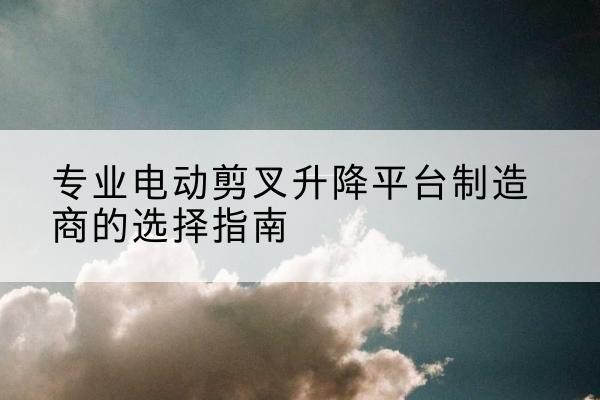 静宁电动剪叉升降平台厂家-专业电动剪叉升降平台制造商的选择指南
