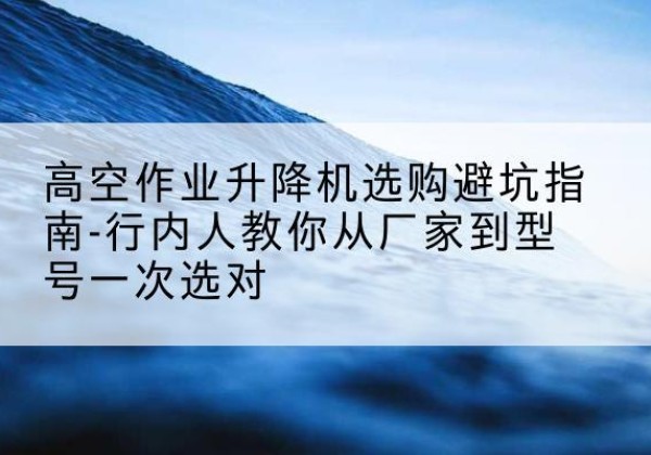 静宁升降平台厂家-高空作业升降机选购避坑指南-行内人教你从厂家到型号一次选对