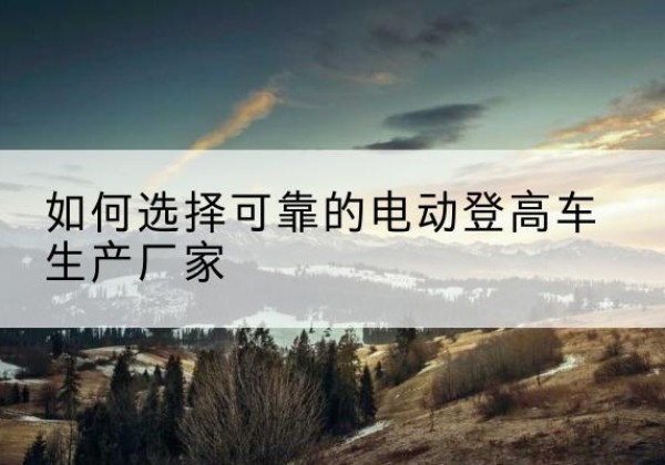 静宁电动登高车厂家-如何选择可靠的电动登高车生产厂家