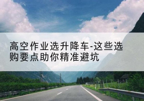 静宁升降车厂家-高空作业选升降车-这些选购要点助你*避坑