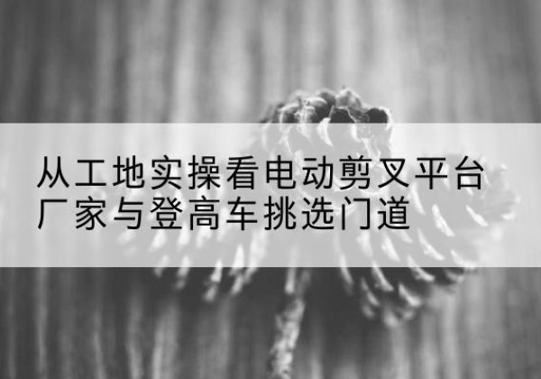 静宁电动剪叉升降平台厂家-从工地实操看电动剪叉平台厂家与登高车挑选门道