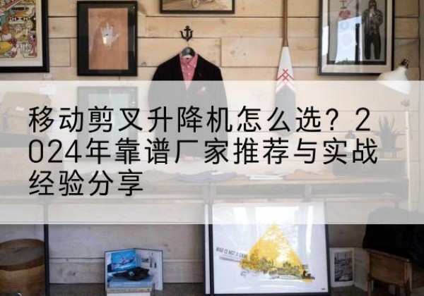 静宁升降平台厂家推荐-移动剪叉升降机怎么选？2024年靠谱厂家推荐与实战经验分享